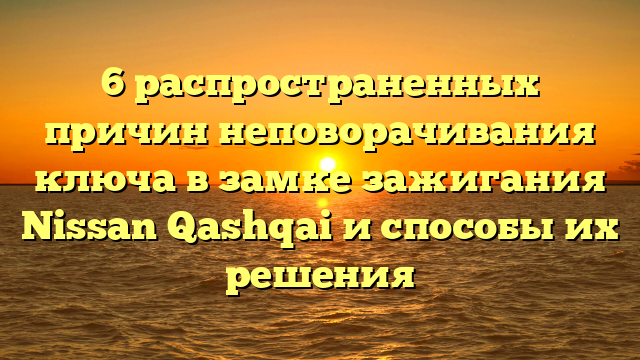 6 распространенных причин неповорачивания ключа в замке зажигания Nissan Qashqai и способы их решения