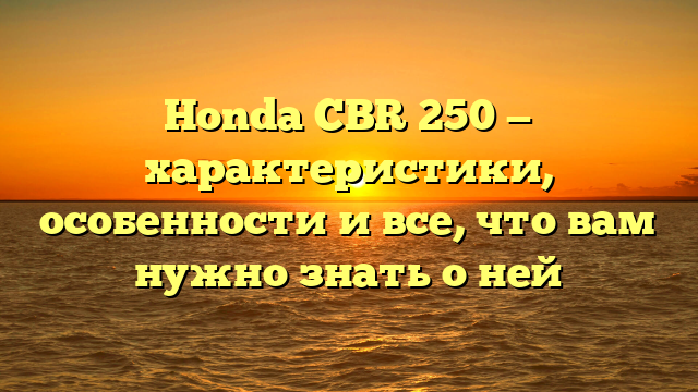 Honda CBR 250 — характеристики, особенности и все, что вам нужно знать о ней