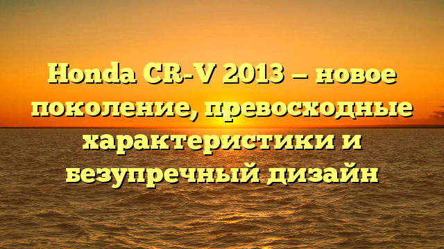 Honda CR-V 2013 — новое поколение, превосходные характеристики и безупречный дизайн