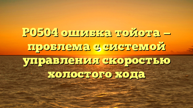 P0504 ошибка тойота — проблема с системой управления скоростью холостого хода