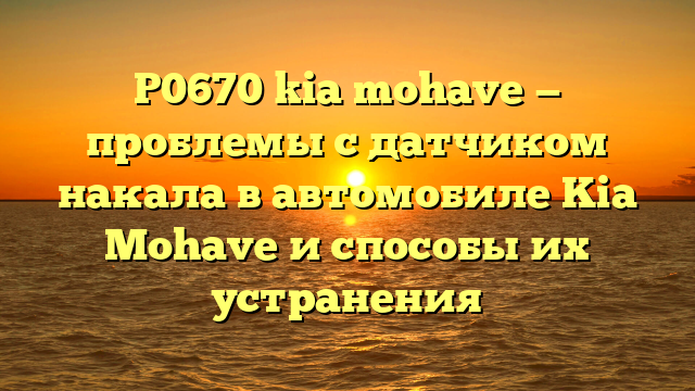 P0670 kia mohave — проблемы с датчиком накала в автомобиле Kia Mohave и способы их устранения