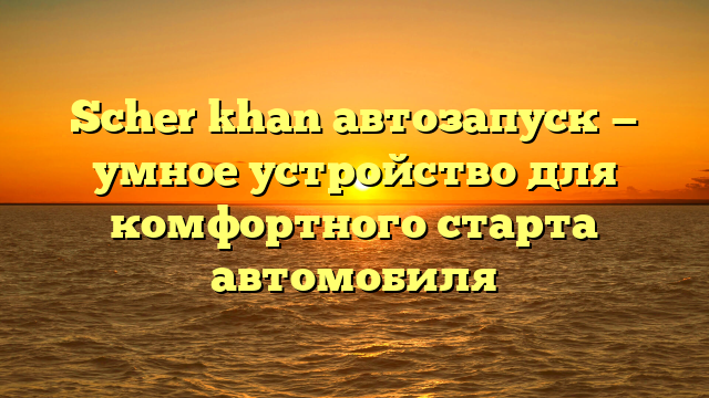 Scher khan автозапуск — умное устройство для комфортного старта автомобиля