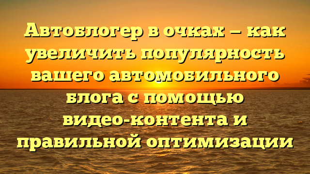 Автоблогер в очках — как увеличить популярность вашего автомобильного блога с помощью видео-контента и правильной оптимизации