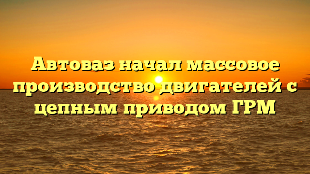 Автоваз начал массовое производство двигателей с цепным приводом ГРМ