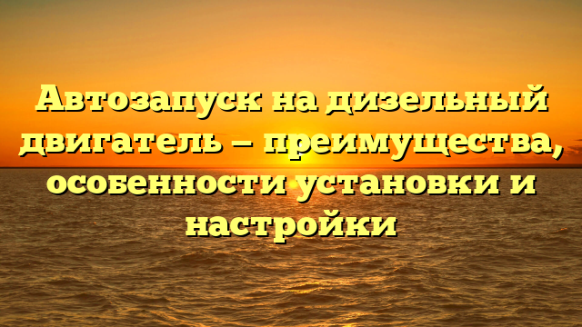 Автозапуск на дизельный двигатель — преимущества, особенности установки и настройки