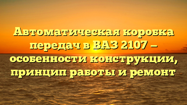 Автоматическая коробка передач в ВАЗ 2107 — особенности конструкции, принцип работы и ремонт