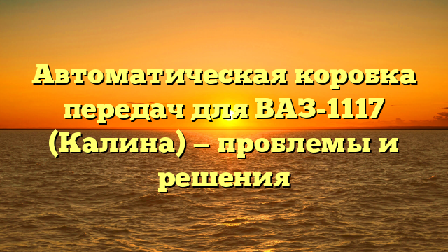 Автоматическая коробка передач для ВАЗ-1117 (Калина) — проблемы и решения