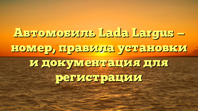 Автомобиль Lada Largus — номер, правила установки и документация для регистрации