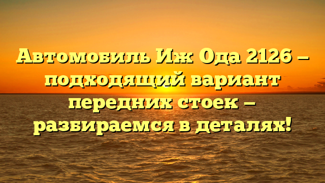 Автомобиль Иж Ода 2126 — подходящий вариант передних стоек — разбираемся в деталях!