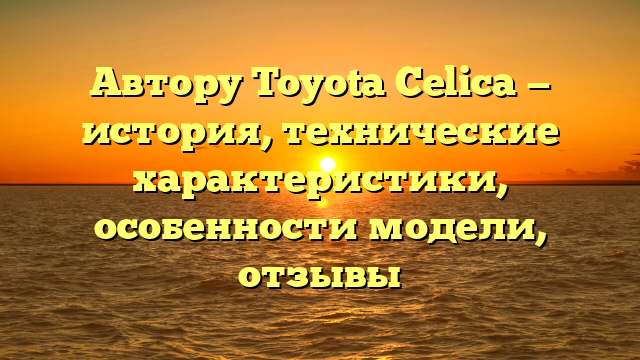 Автору Toyota Celica — история, технические характеристики, особенности модели, отзывы