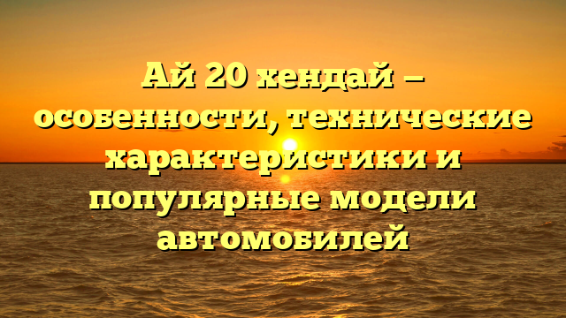 Ай 20 хендай — особенности, технические характеристики и популярные модели автомобилей