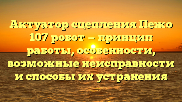 Актуатор сцепления Пежо 107 робот — принцип работы, особенности, возможные неисправности и способы их устранения