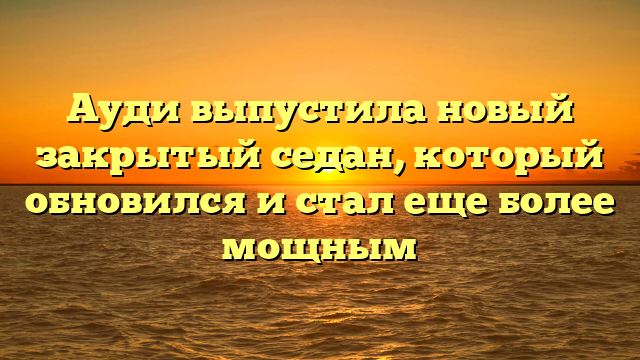 Ауди выпустила новый закрытый седан, который обновился и стал еще более мощным