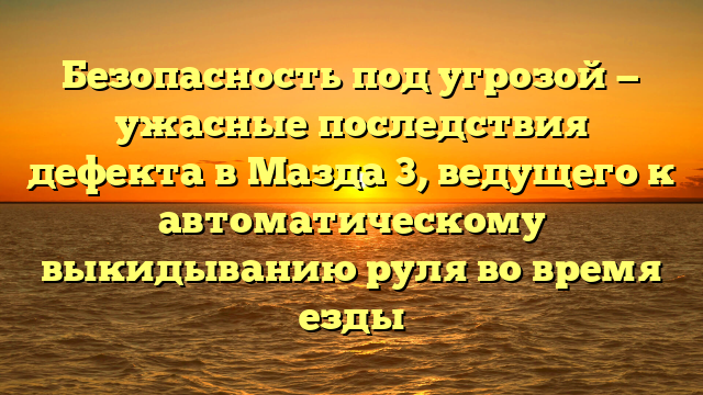 Безопасность под угрозой — ужасные последствия дефекта в Мазда 3, ведущего к автоматическому выкидыванию руля во время езды