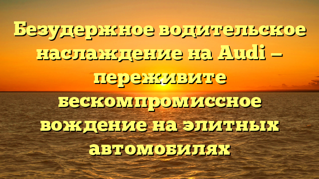 Безудержное водительское наслаждение на Audi — переживите бескомпромиссное вождение на элитных автомобилях