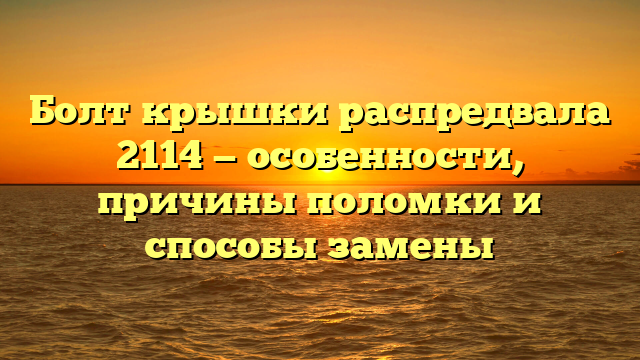 Болт крышки распредвала 2114 — особенности, причины поломки и способы замены