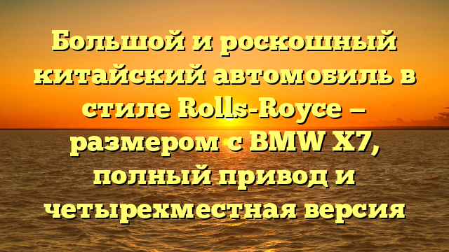 Большой и роскошный китайский автомобиль в стиле Rolls-Royce — размером с BMW X7, полный привод и четырехместная версия