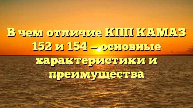 В чем отличие КПП КАМАЗ 152 и 154 — основные характеристики и преимущества