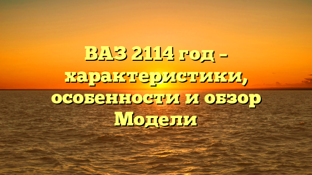 ВАЗ 2114 год – характеристики, особенности и обзор Модели