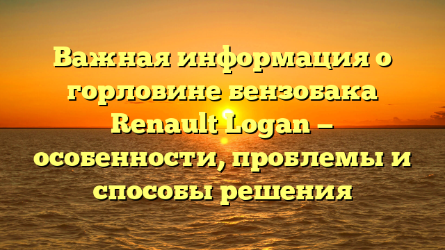 Важная информация о горловине бензобака Renault Logan — особенности, проблемы и способы решения