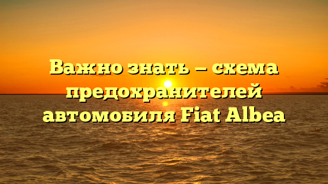 Важно знать — схема предохранителей автомобиля Fiat Albea