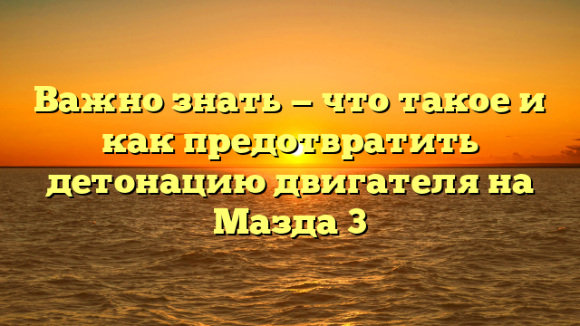 Важно знать — что такое и как предотвратить детонацию двигателя на Мазда 3