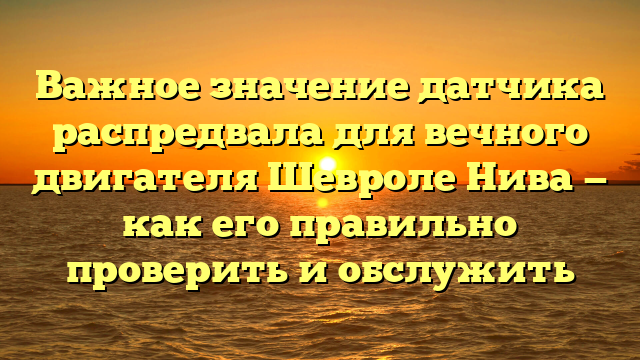 Важное значение датчика распредвала для вечного двигателя Шевроле Нива — как его правильно проверить и обслужить