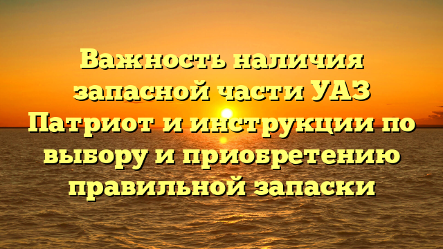 Важность наличия запасной части УАЗ Патриот и инструкции по выбору и приобретению правильной запаски