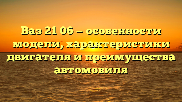 Ваз 21 06 — особенности модели, характеристики двигателя и преимущества автомобиля