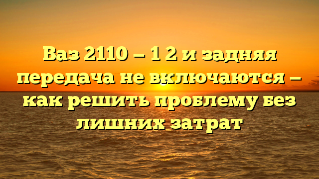 Ваз 2110 — 1 2 и задняя передача не включаются — как решить проблему без лишних затрат