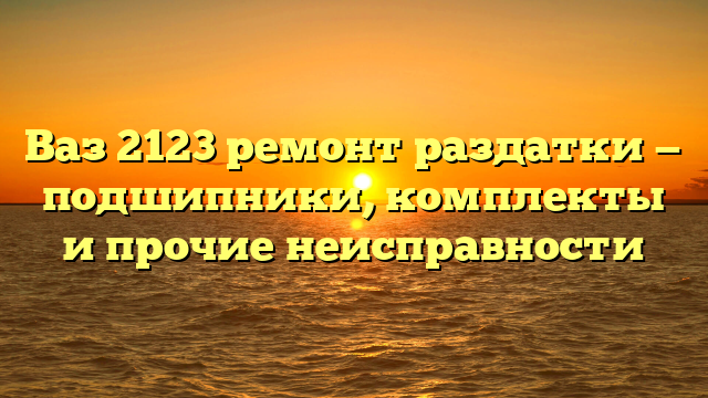 Ваз 2123 ремонт раздатки — подшипники, комплекты и прочие неисправности