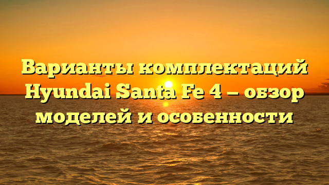 Варианты комплектаций Hyundai Santa Fe 4 — обзор моделей и особенности