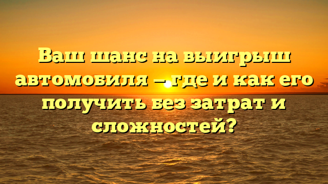 Ваш шанс на выигрыш автомобиля — где и как его получить без затрат и сложностей?