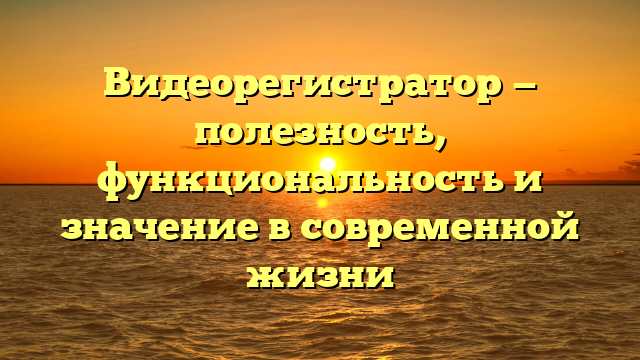 Видеорегистратор — полезность, функциональность и значение в современной жизни