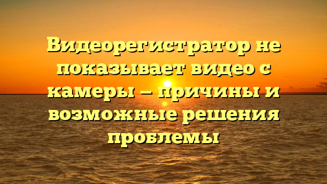 Видеорегистратор не показывает видео с камеры — причины и возможные решения проблемы