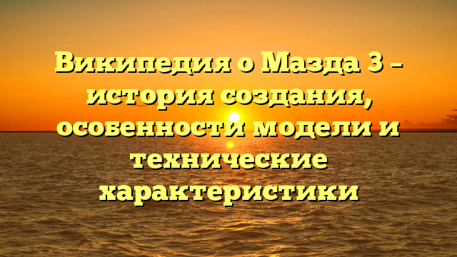 Википедия о Мазда 3 – история создания, особенности модели и технические характеристики