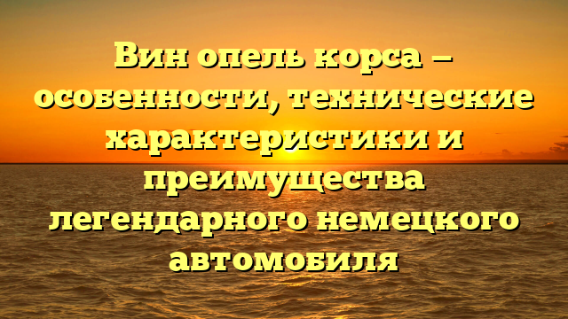 Вин опель корса — особенности, технические характеристики и преимущества легендарного немецкого автомобиля