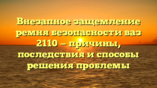 Внезапное защемление ремня безопасности ваз 2110 — причины, последствия и способы решения проблемы