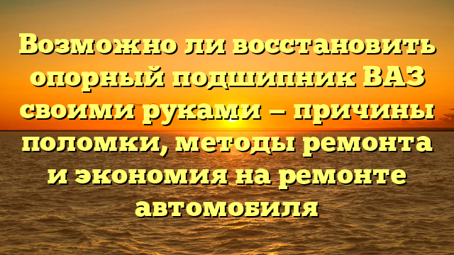 Возможно ли восстановить опорный подшипник ВАЗ своими руками — причины поломки, методы ремонта и экономия на ремонте автомобиля