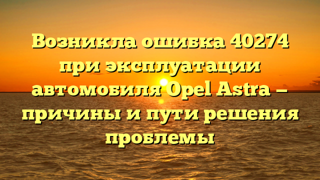 Возникла ошибка 40274 при эксплуатации автомобиля Opel Astra — причины и пути решения проблемы