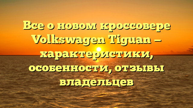 Все о новом кроссовере Volkswagen Tiguan — характеристики, особенности, отзывы владельцев