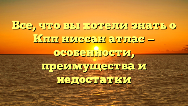 Все, что вы хотели знать о Кпп ниссан атлас — особенности, преимущества и недостатки