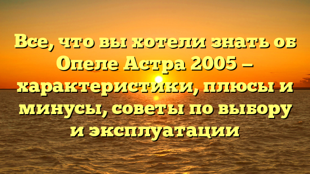 Все, что вы хотели знать об Опеле Астра 2005 — характеристики, плюсы и минусы, советы по выбору и эксплуатации