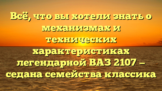 Всё, что вы хотели знать о механизмах и технических характеристиках легендарной ВАЗ 2107 — седана семейства классика