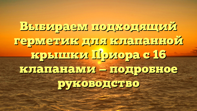 Выбираем подходящий герметик для клапанной крышки Приора с 16 клапанами — подробное руководство