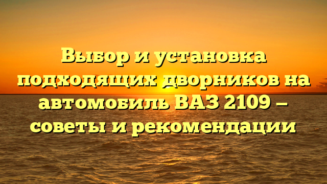 Выбор и установка подходящих дворников на автомобиль ВАЗ 2109 — советы и рекомендации