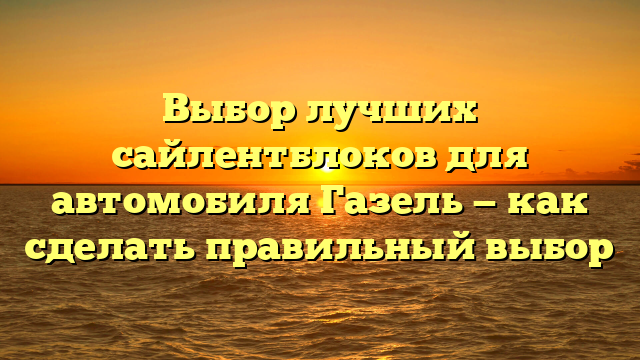 Выбор лучших сайлентблоков для автомобиля Газель — как сделать правильный выбор