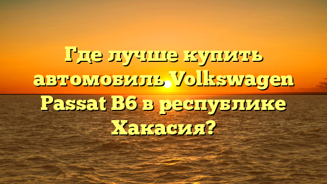 Где лучше купить автомобиль Volkswagen Passat B6 в республике Хакасия?