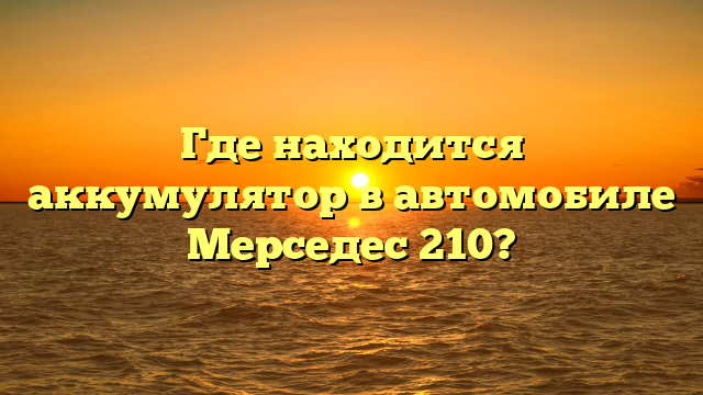 Где находится аккумулятор в автомобиле Мерседес 210?