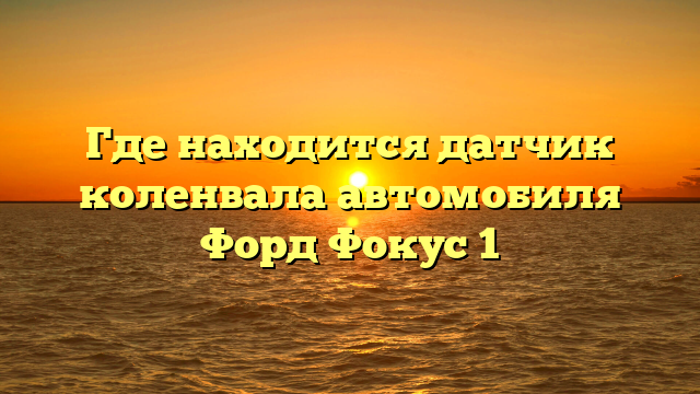 Где находится датчик коленвала автомобиля Форд Фокус 1